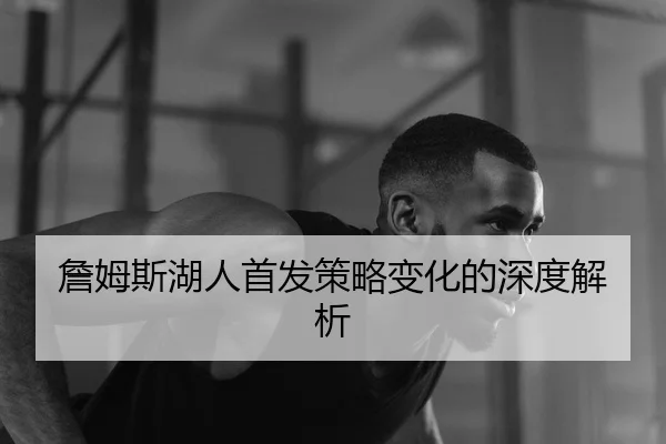 詹姆斯湖人首发策略变化的深度解析